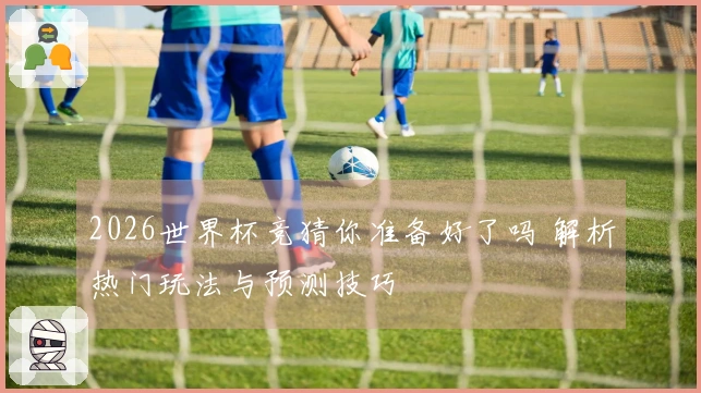 2026世界杯竞猜你准备好了吗 解析热门玩法与预测技巧