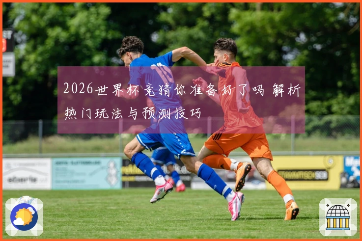 2026世界杯竞猜你准备好了吗 解析热门玩法与预测技巧